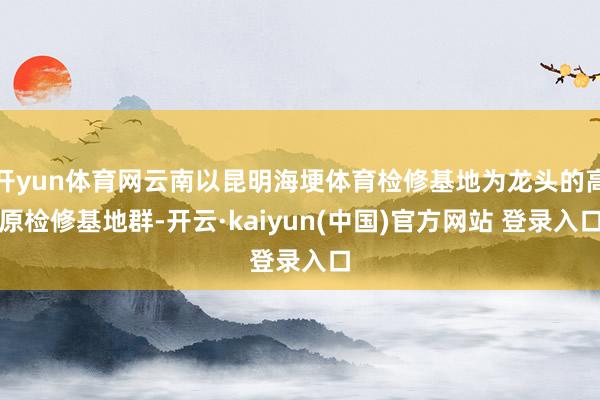 开yun体育网云南以昆明海埂体育检修基地为龙头的高原检修基地群-开云·kaiyun(中国)官方网站 登录入口