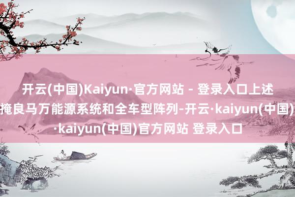 开云(中国)Kaiyun·官方网站 - 登录入口上述AI时间和体验将遮掩良马万能源系统和全车型阵列-开云·kaiyun(中国)官方网站 登录入口
