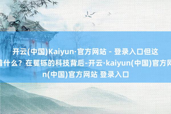 开云(中国)Kaiyun·官方网站 - 登录入口但这背后又隐含着什么？在矍铄的科技背后-开云·kaiyun(中国)官方网站 登录入口