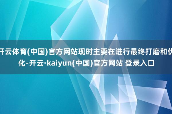 开云体育(中国)官方网站现时主要在进行最终打磨和优化-开云·kaiyun(中国)官方网站 登录入口