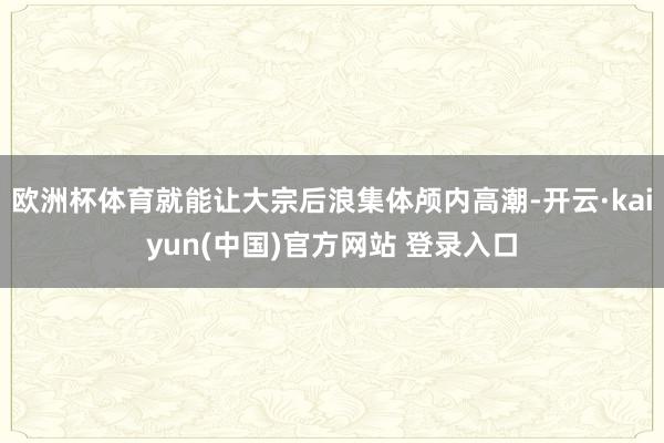 欧洲杯体育就能让大宗后浪集体颅内高潮-开云·kaiyun(中国)官方网站 登录入口