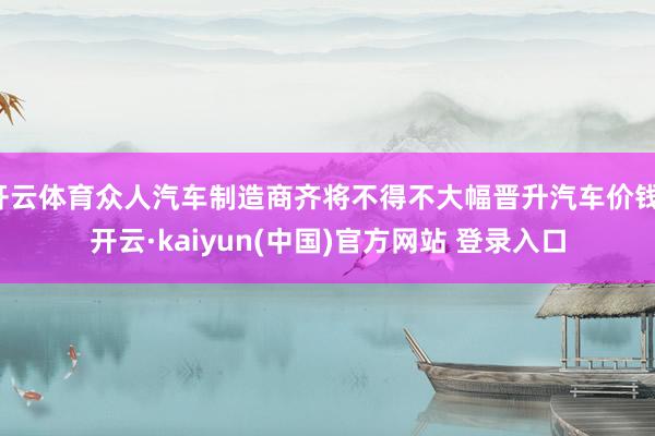 开云体育众人汽车制造商齐将不得不大幅晋升汽车价钱-开云·kaiyun(中国)官方网站 登录入口