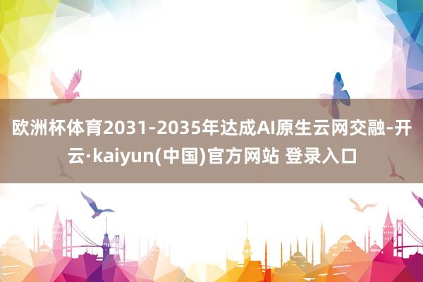 欧洲杯体育2031-2035年达成AI原生云网交融-开云·kaiyun(中国)官方网站 登录入口