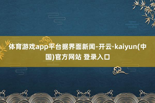 体育游戏app平台 据界面新闻-开云·kaiyun(中国)官方网站 登录入口