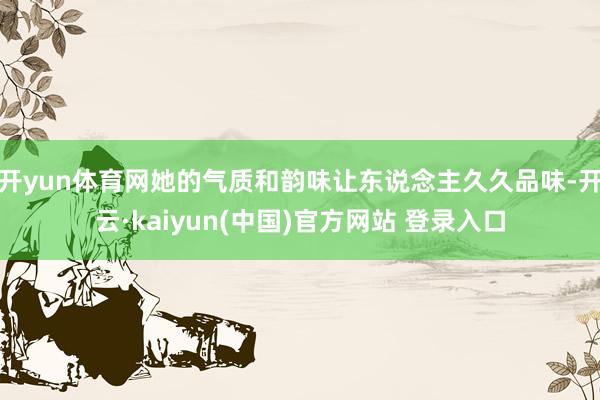 开yun体育网她的气质和韵味让东说念主久久品味-开云·kaiyun(中国)官方网站 登录入口
