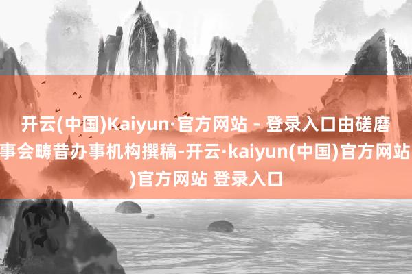 开云(中国)Kaiyun·官方网站 - 登录入口由磋磨部门或董事会畴昔办事机构撰稿-开云·kaiyun(中国)官方网站 登录入口