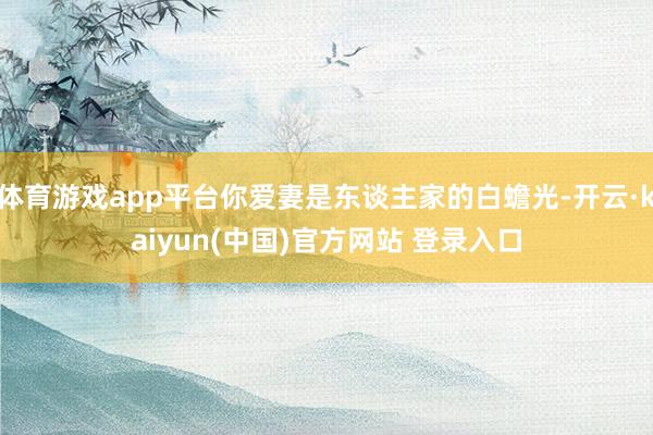 体育游戏app平台你爱妻是东谈主家的白蟾光-开云·kaiyun(中国)官方网站 登录入口