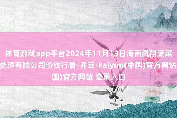 体育游戏app平台2024年11月13日海南凤翔蔬菜批发商场处理有限公司价钱行情-开云·kaiyun(中国)官方网站 登录入口