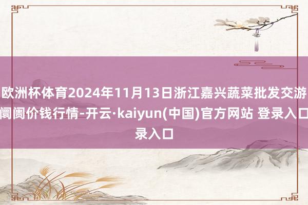 欧洲杯体育2024年11月13日浙江嘉兴蔬菜批发交游阛阓价钱行情-开云·kaiyun(中国)官方网站 登录入口