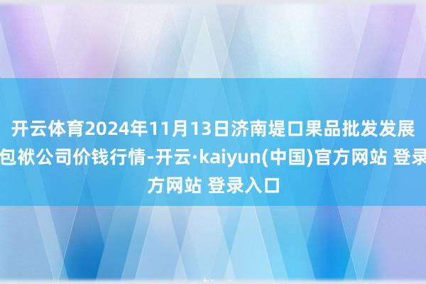 开云体育2024年11月13日济南堤口果品批发发展有限包袱公司价钱行情-开云·kaiyun(中国)官方网站 登录入口