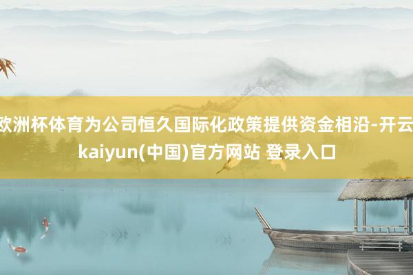 欧洲杯体育为公司恒久国际化政策提供资金相沿-开云·kaiyun(中国)官方网站 登录入口