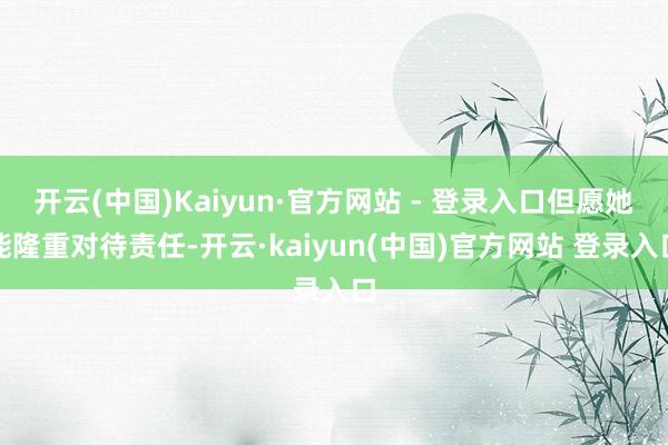 开云(中国)Kaiyun·官方网站 - 登录入口但愿她能隆重对待责任-开云·kaiyun(中国)官方网站 登录入口