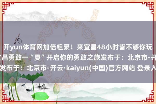 开yun体育网加倍粗豪！来宜昌48小时皆不够你玩！收拢夏天的尾巴来宜昌勇敢一“夏”开启你的勇敢之旅发布于：北京市-开云·kaiyun(中国)官方网站 登录入口