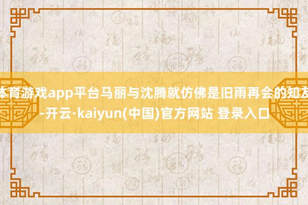 体育游戏app平台马丽与沈腾就仿佛是旧雨再会的知友-开云·kaiyun(中国)官方网站 登录入口