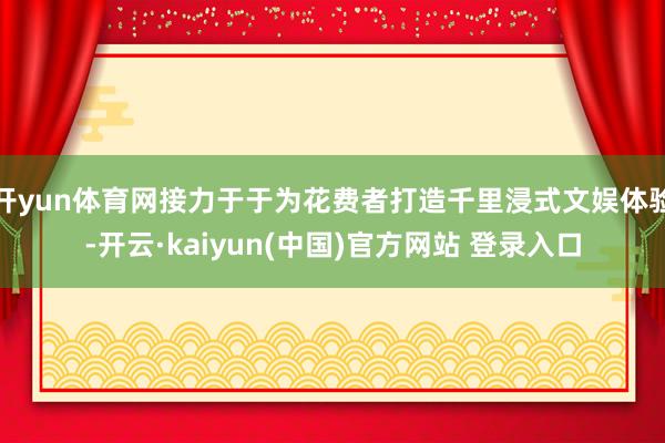 开yun体育网接力于于为花费者打造千里浸式文娱体验-开云·kaiyun(中国)官方网站 登录入口