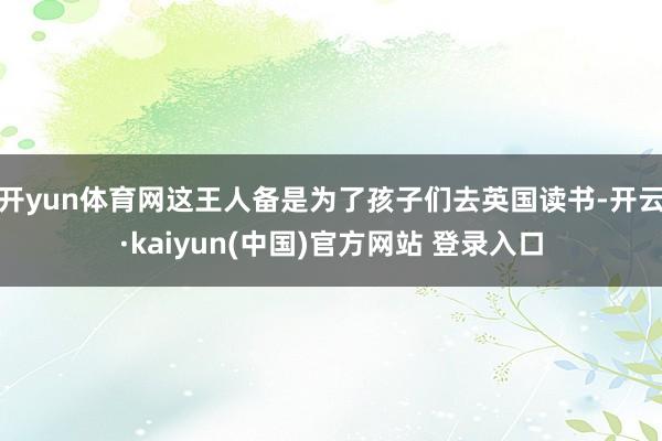 开yun体育网这王人备是为了孩子们去英国读书-开云·kaiyun(中国)官方网站 登录入口