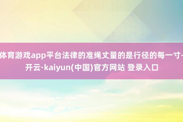 体育游戏app平台法律的准绳丈量的是行径的每一寸-开云·kaiyun(中国)官方网站 登录入口