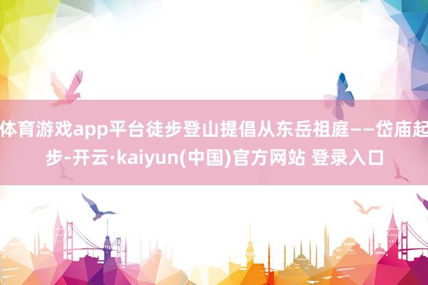 体育游戏app平台徒步登山提倡从东岳祖庭——岱庙起步-开云·kaiyun(中国)官方网站 登录入口