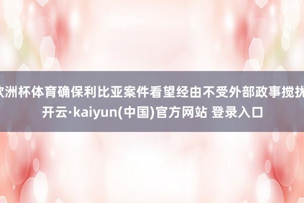 欧洲杯体育确保利比亚案件看望经由不受外部政事搅扰-开云·kaiyun(中国)官方网站 登录入口