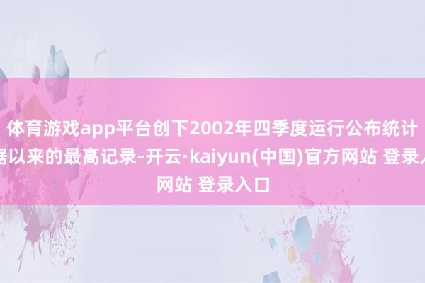 体育游戏app平台创下2002年四季度运行公布统计数据以来的最高记录-开云·kaiyun(中国)官方网站 登录入口