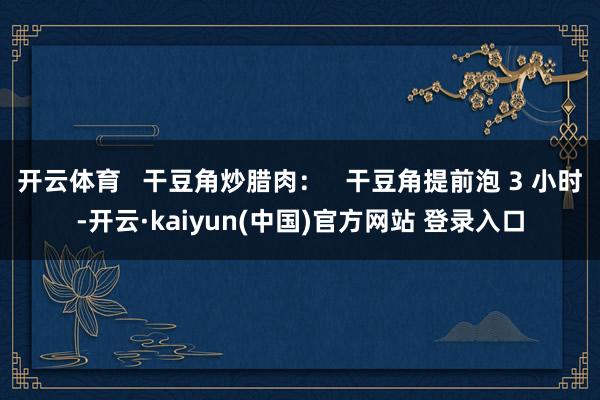 开云体育   干豆角炒腊肉：   干豆角提前泡 3 小时-开云·kaiyun(中国)官方网站 登录入口