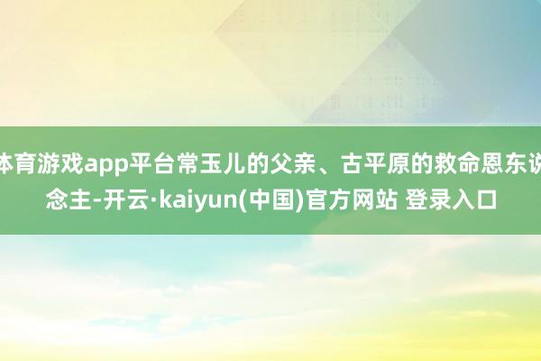 体育游戏app平台常玉儿的父亲、古平原的救命恩东说念主-开云·kaiyun(中国)官方网站 登录入口