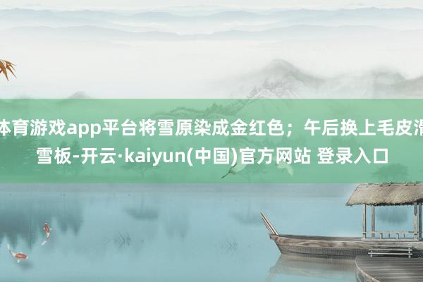 体育游戏app平台将雪原染成金红色;午后换上毛皮滑雪板-开云·kaiyun(中国)官方网站 登录入口