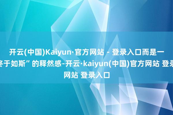 开云(中国)Kaiyun·官方网站 - 登录入口而是一种“终于如斯”的释然感-开云·kaiyun(中国)官方网站 登录入口