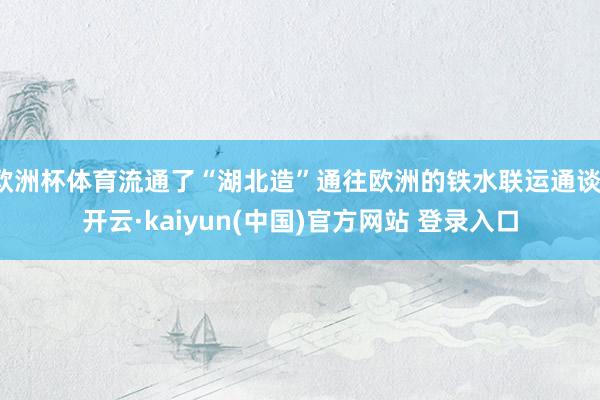 欧洲杯体育流通了“湖北造”通往欧洲的铁水联运通谈-开云·kaiyun(中国)官方网站 登录入口
