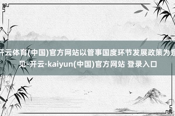 开云体育(中国)官方网站以管事国度环节发展政策为意见-开云·kaiyun(中国)官方网站 登录入口