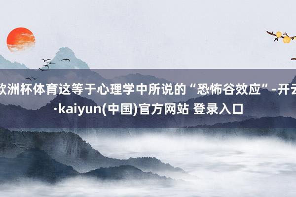 欧洲杯体育这等于心理学中所说的“恐怖谷效应”-开云·kaiyun(中国)官方网站 登录入口