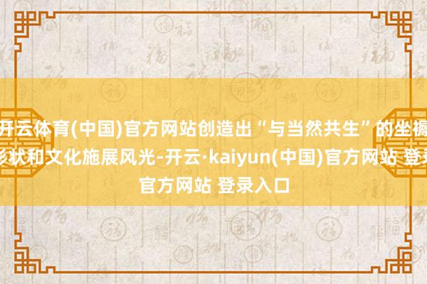 开云体育(中国)官方网站创造出“与当然共生”的坐褥生计形状和文化施展风光-开云·kaiyun(中国)官方网站 登录入口