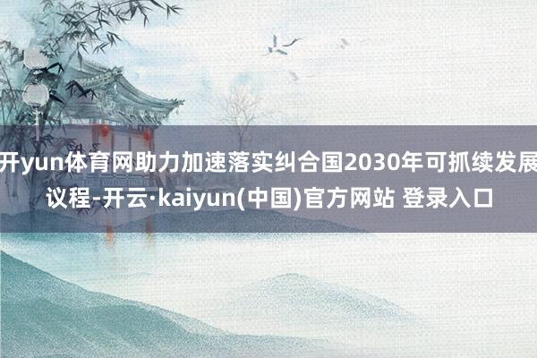 开yun体育网助力加速落实纠合国2030年可抓续发展议程-开云·kaiyun(中国)官方网站 登录入口