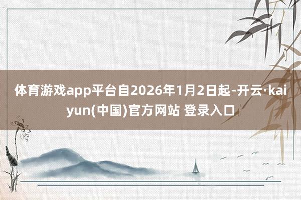体育游戏app平台自2026年1月2日起-开云·kaiyun(中国)官方网站 登录入口