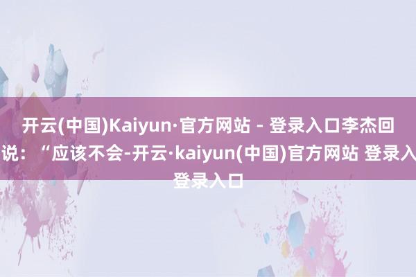 开云(中国)Kaiyun·官方网站 - 登录入口李杰回答说:“应该不会-开云·kaiyun(中国)官方网站 登录入口