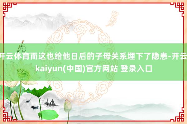 开云体育而这也给他日后的子母关系埋下了隐患-开云·kaiyun(中国)官方网站 登录入口