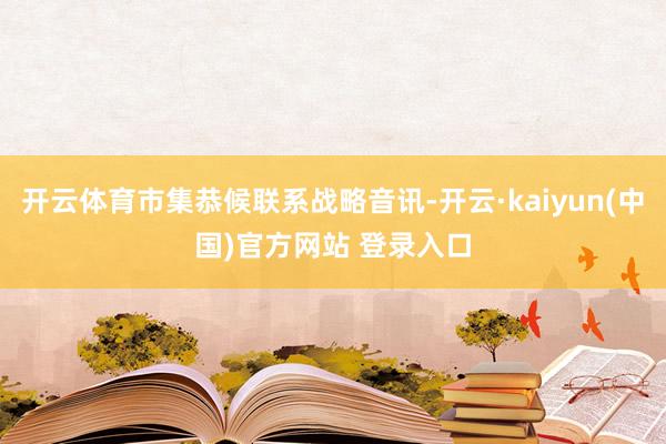 开云体育市集恭候联系战略音讯-开云·kaiyun(中国)官方网站 登录入口