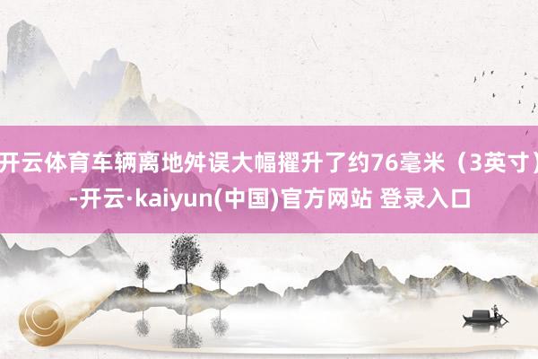 开云体育车辆离地舛误大幅擢升了约76毫米（3英寸）-开云·kaiyun(中国)官方网站 登录入口