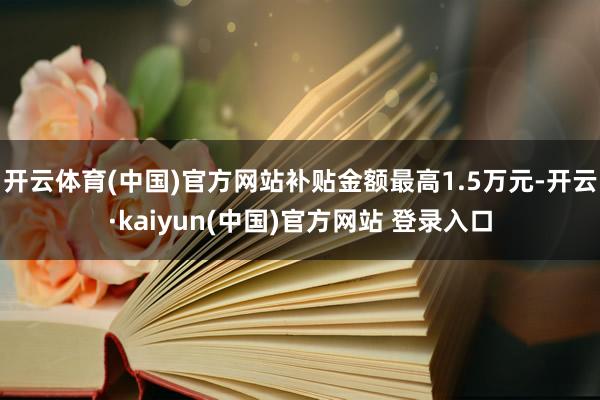 开云体育(中国)官方网站补贴金额最高1.5万元-开云·kaiyun(中国)官方网站 登录入口