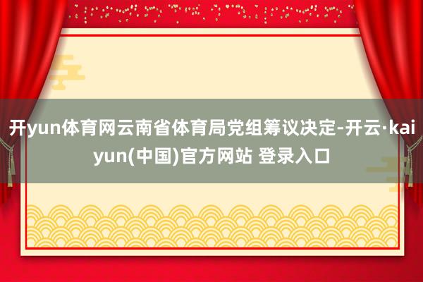 开yun体育网云南省体育局党组筹议决定-开云·kaiyun(中国)官方网站 登录入口