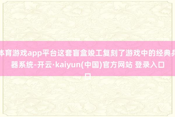 体育游戏app平台这套盲盒竣工复刻了游戏中的经典兵器系统-开云·kaiyun(中国)官方网站 登录入口