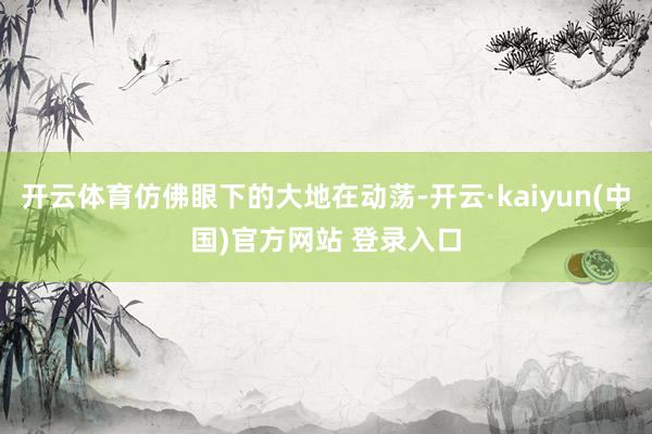 开云体育仿佛眼下的大地在动荡-开云·kaiyun(中国)官方网站 登录入口