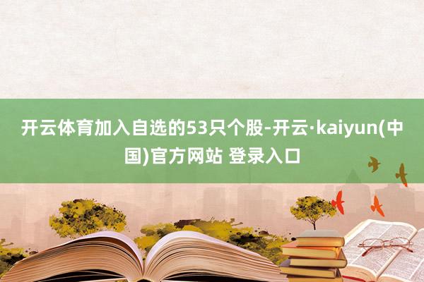 开云体育加入自选的53只个股-开云·kaiyun(中国)官方网站 登录入口
