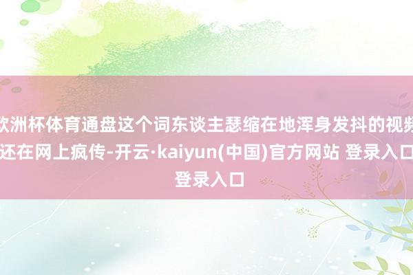 欧洲杯体育通盘这个词东谈主瑟缩在地浑身发抖的视频还在网上疯传-开云·kaiyun(中国)官方网站 登录入口
