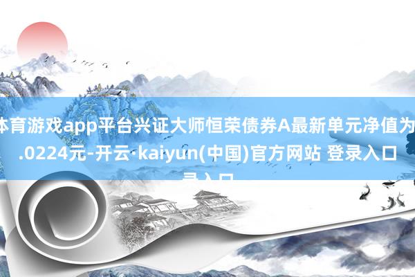 体育游戏app平台兴证大师恒荣债券A最新单元净值为1.0224元-开云·kaiyun(中国)官方网站 登录入口
