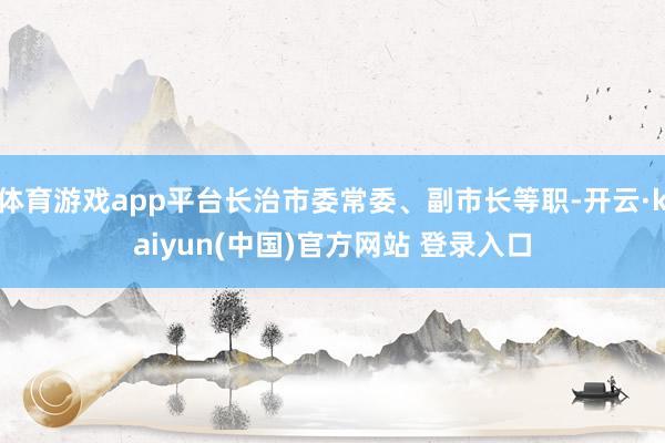 体育游戏app平台长治市委常委、副市长等职-开云·kaiyun(中国)官方网站 登录入口