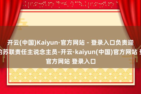 开云(中国)Kaiyun·官方网站 - 登录入口负责迎接他们的苏联责任主说念主员-开云·kaiyun(中国)官方网站 登录入口