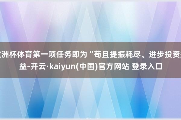 欧洲杯体育第一项任务即为“苟且提振耗尽、进步投资效益-开云·kaiyun(中国)官方网站 登录入口