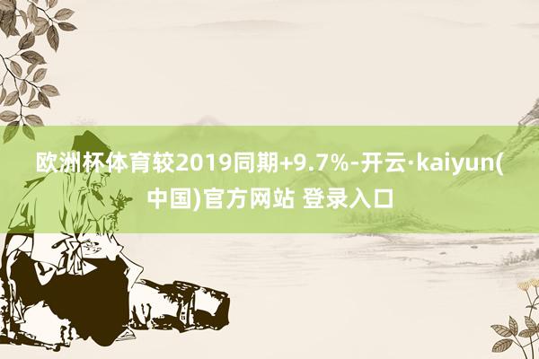 欧洲杯体育较2019同期+9.7%-开云·kaiyun(中国)官方网站 登录入口