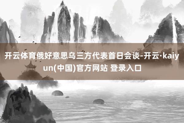 开云体育俄好意思乌三方代表首日会谈-开云·kaiyun(中国)官方网站 登录入口